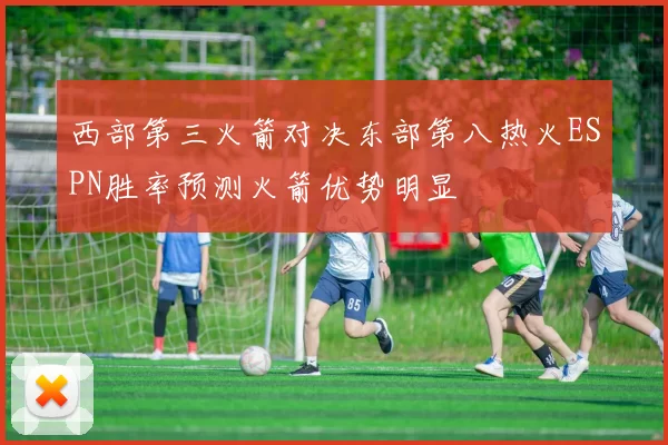 西部第三火箭对决东部第八热火ESPN胜率预测火箭优势明显