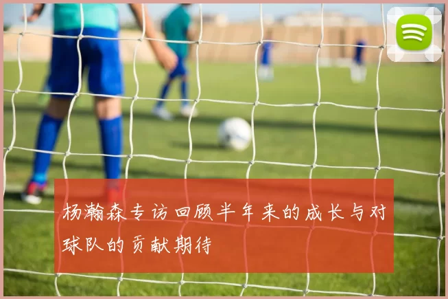 杨瀚森专访回顾半年来的成长与对球队的贡献期待
