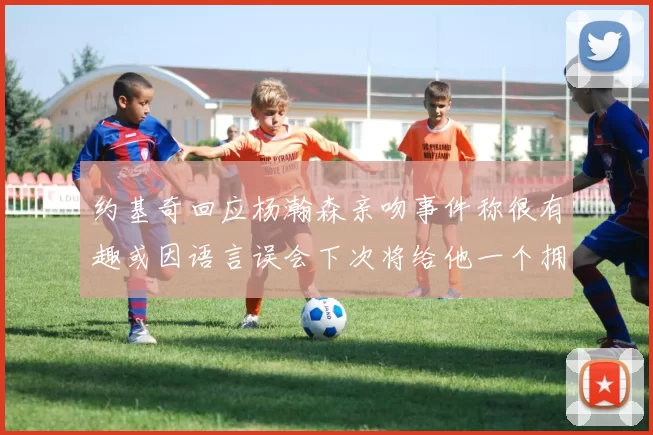 约基奇回应杨瀚森亲吻事件称很有趣或因语言误会下次将给他一个拥抱