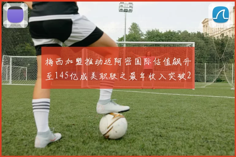 梅西加盟推动迈阿密国际估值飙升至145亿成美职联之最年收入突破2亿美元