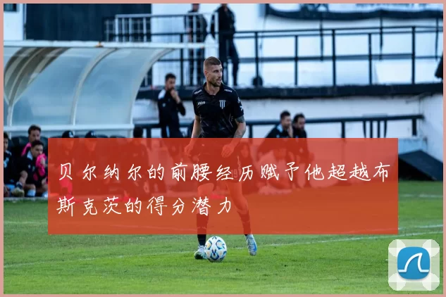 贝尔纳尔的前腰经历赋予他超越布斯克茨的得分潜力