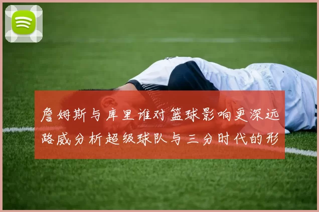 詹姆斯与库里谁对篮球影响更深远路威分析超级球队与三分时代的形成